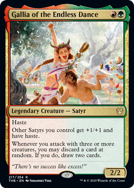 Gallia of the Endless Dance
 Haste
Other Satyrs you control get +1/+1 and have haste.
Whenever you attack with three or more creatures, you may discard a card at random. If you do, draw two cards.